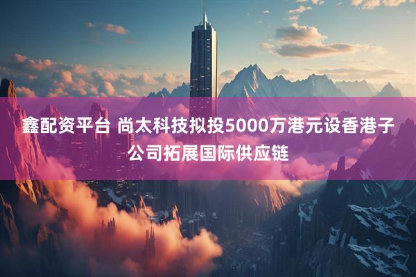 鑫配资平台 尚太科技拟投5000万港元设香港子公司拓展国际供应链