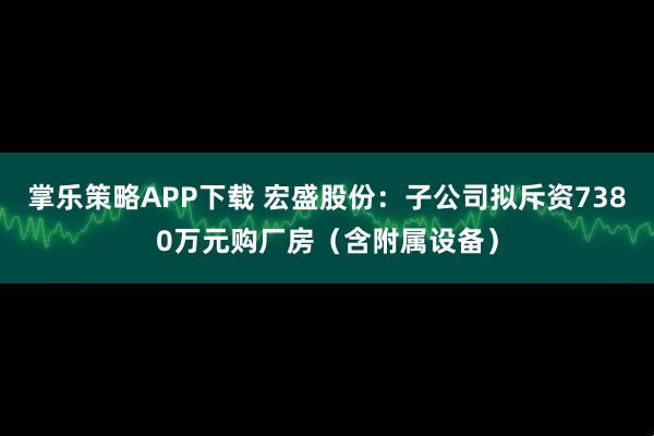 掌乐策略APP下载 宏盛股份：子公司拟斥资7380万元购厂房（含附属设备）