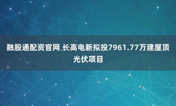 融股通配资官网 长高电新拟投7961.77万建屋顶光伏项目