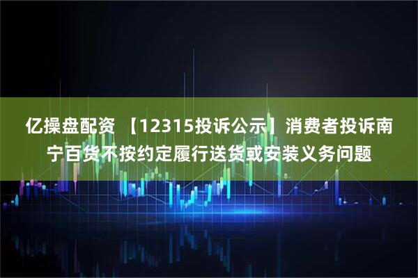 亿操盘配资 【12315投诉公示】消费者投诉南宁百货不按约定履行送货或安装义务问题