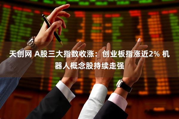 天创网 A股三大指数收涨：创业板指涨近2% 机器人概念股持续走强