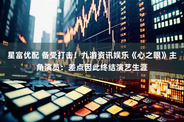 星富优配 备受打击！九游资讯娱乐《心之眼》主角演员：差点因此终结演艺生涯