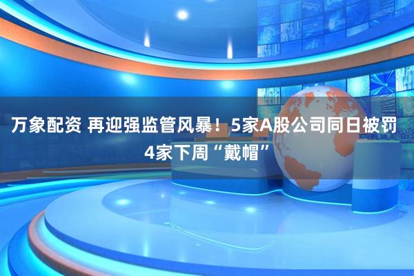万象配资 再迎强监管风暴！5家A股公司同日被罚 4家下周“戴帽”