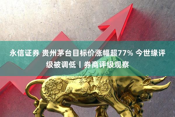 永信证券 贵州茅台目标价涨幅超77% 今世缘评级被调低丨券商评级观察