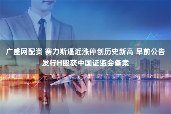 广盛网配资 赛力斯逼近涨停创历史新高 早前公告发行H股获中国证监会备案