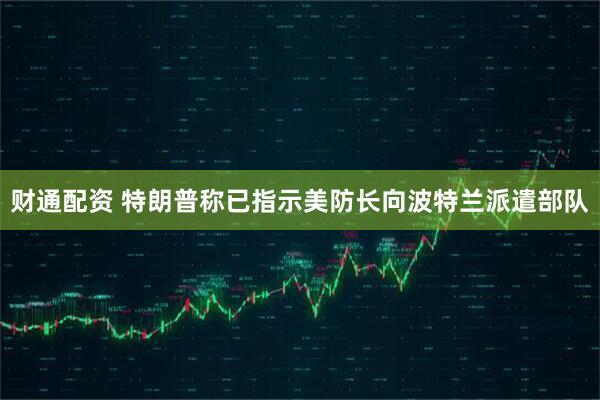 财通配资 特朗普称已指示美防长向波特兰派遣部队