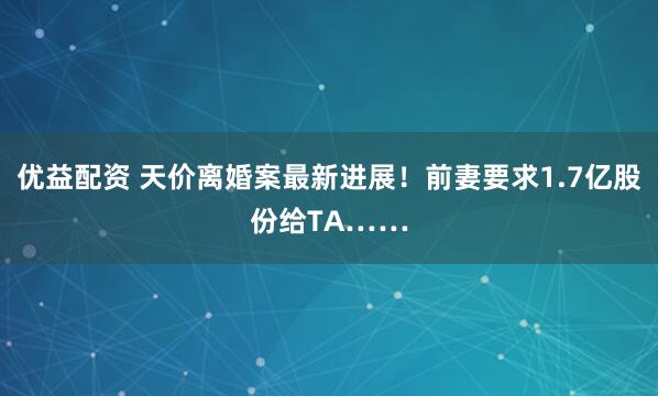 优益配资 天价离婚案最新进展！前妻要求1.7亿股份给TA……