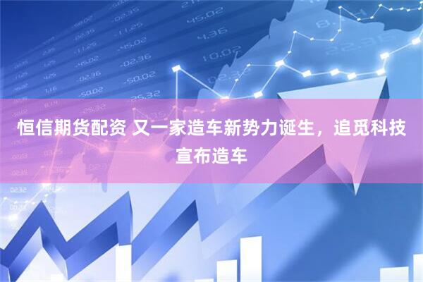 恒信期货配资 又一家造车新势力诞生，追觅科技宣布造车