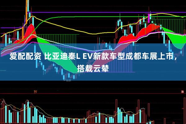 爱配配资 比亚迪秦L EV新款车型成都车展上市，搭载云辇