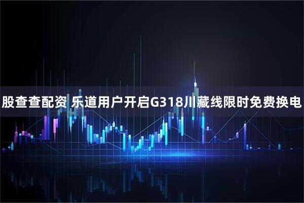 股查查配资 乐道用户开启G318川藏线限时免费换电