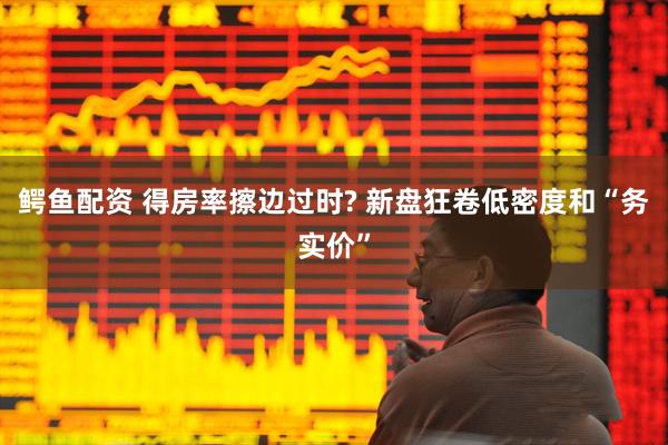 鳄鱼配资 得房率擦边过时? 新盘狂卷低密度和“务实价”