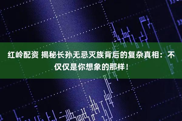 红岭配资 揭秘长孙无忌灭族背后的复杂真相：不仅仅是你想象的那样！
