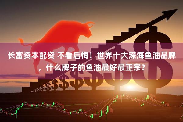 长富资本配资 不看后悔！世界十大深海鱼油品牌，什么牌子的鱼油最好最正宗？