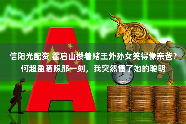 信阳光配资 霍启山搂着赌王外孙女笑得像亲爸？何超盈晒照那一刻，我突然懂了她的聪明