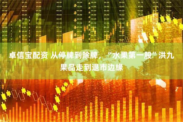 卓信宝配资 从停牌到除牌，“水果第一股”洪九果品走到退市边缘