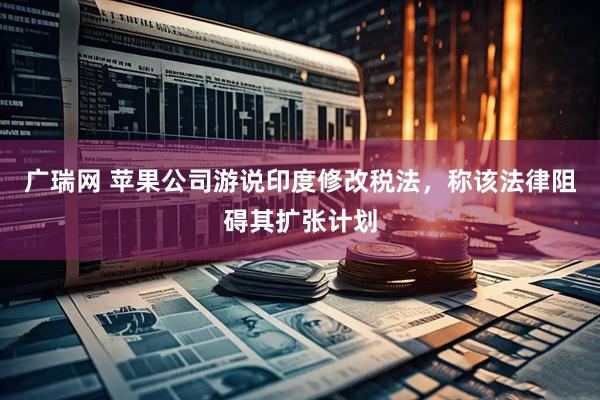 广瑞网 苹果公司游说印度修改税法，称该法律阻碍其扩张计划