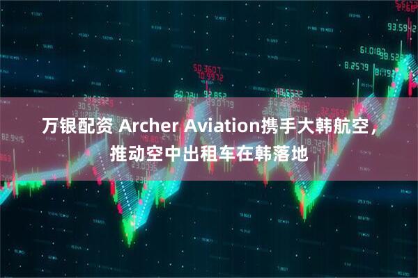 万银配资 Archer Aviation携手大韩航空，推动空中出租车在韩落地
